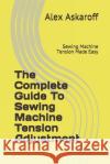 The Complete Guide To Sewing Machine Tension Adjustment: Sewing Machine Tension Made Easy Alex Askaroff 9781703009842 Independently Published