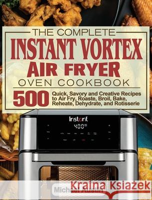 The Complete Instant Vortex Air Fryer Oven Cookbook: 500 Quick, Savory and Creative Recipes to Air Fry, Roaste, Broil, Bake, Reheate, Dehydrate, and R Michael Austin 9781801245890 Michael Austin - książka