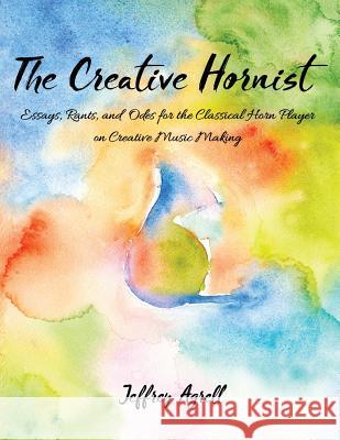 The Creative Hornist: Essays, Rants, and Odes for the Classical Hornist on Creative Music Making Jeffrey Agrell 9781975691936 Createspace Independent Publishing Platform - książka
