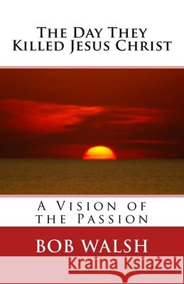 The Day They Killed Jesus Christ: A Vision of the Passion Bob Walsh 9781507579206 Createspace - książka