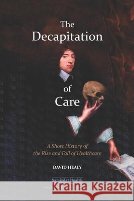 The Decapitation of Care: A Short History of the Rise and Fall of Healthcare Billiam James David Healy 9781777056506 Samizdat Health Writer's Co-Operative - książka