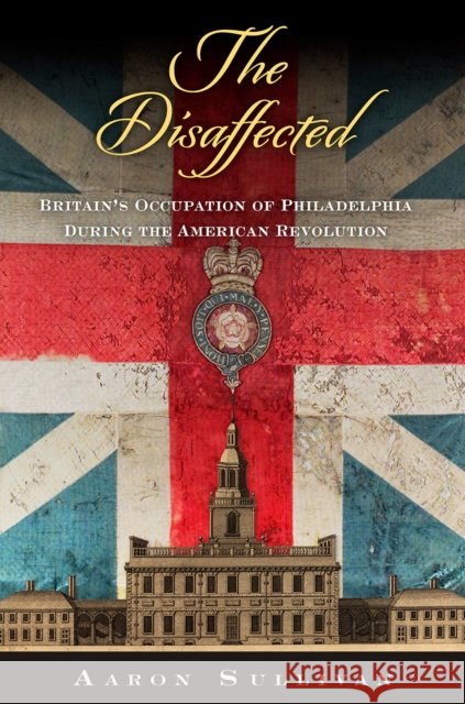The Disaffected: Britain's Occupation of Philadelphia During the American Revolution Aaron Sullivan 9781512829693 University of Pennsylvania Press - książka