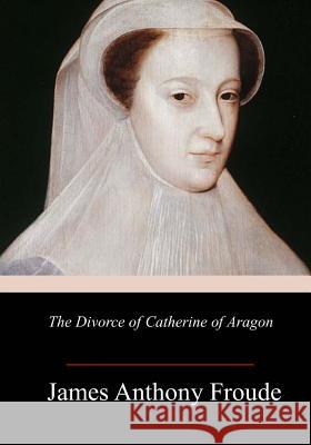 The Divorce of Catherine of Aragon James Anthony Froude 9781986343787 Createspace Independent Publishing Platform - książka