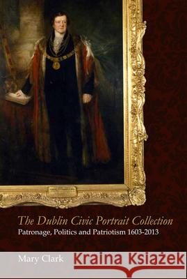 The Dublin Civic Portrait Collection: Patronage, Politics and Patriotism, 1603-2013 Mary, Rscj Clark 9781846825842 Four Courts Press - książka