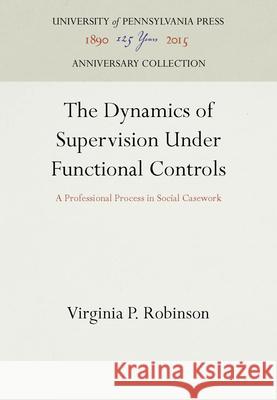 The Dynamics of Supervision Under Functional Controls: A Professional Process in Social Casework Virginia P. Robinson   9781512805697 University of Pennsylvania Press - książka