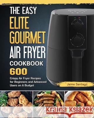 The Easy Elite Gourmet Air Fryer Cookbook: 600 Crispy Air Fryer Recipes for Beginners and Advanced Users on A Budget Jaime Santiago 9781802448467 Jaime Santiago - książka