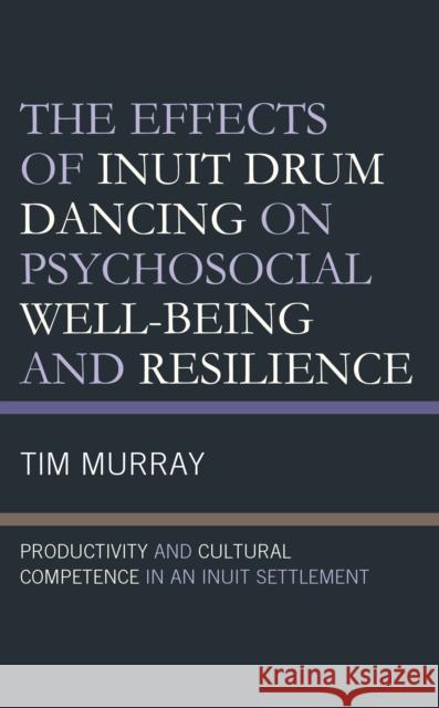 The Effects of Inuit Drum Dancing on Psychosocial Well-Being and Resilience: Productivity and Cultural Competence in an Inuit Settlement Tim Murray 9781793609779 Lexington Books - książka