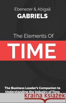 The Elements of Time: The Business Leader's Companion to Understanding the Industry of Time Abigail Gabriels Ebenezer Gabriels  9781950579631 Ebenezer Gabriels Leadership Education - książka