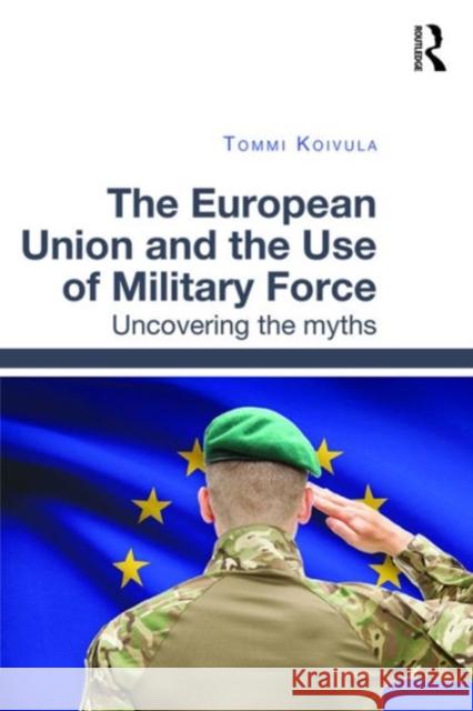 The European Union and the Use of Military Force: Uncovering the Myths Dr. Tommi Koivula   9781472468055 Ashgate Publishing Limited - książka