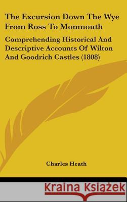 The Excursion Down The Wye From Ross To Monmouth: Comprehending Historical And Descriptive Accounts Of Wilton And Goodrich Castles (1808) Charles Heath 9781437378146  - książka