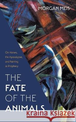 The Fate of the Animals: On Horses, the Apocalypse, and Painting as Prophecy Morgan Meis   9781639821204 Slant Books - książka