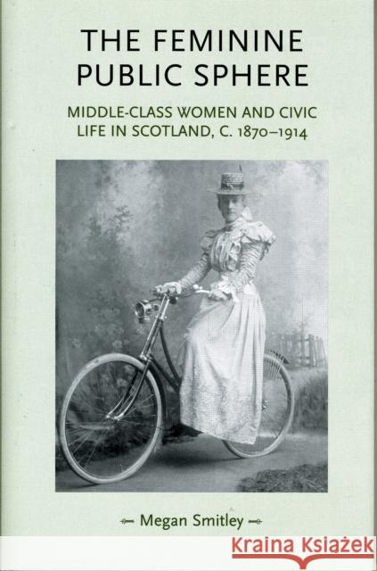 The Feminine Public Sphere: Middle-Class Women and Civic Life in Scotland, c.1870-1914 Smitley, Megan 9780719079665 MANCHESTER UNIVERSITY PRESS - książka