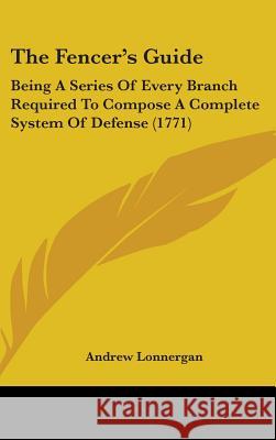 The Fencer's Guide: Being A Series Of Every Branch Required To Compose A Complete System Of Defense (1771) Andrew Lonnergan 9781437395716  - książka