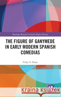 The Figure of Ganymede in Early Modern Spanish Comedias Felipe E. Rojas 9781032317830 Routledge - książka