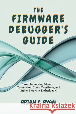 The Firmware Debugger's Guide: Troubleshooting Memory Corruption, Stack Overflows, and Linker Errors in Embedded C Ryan, Brian C. 9798246835937 Independently Published - książka