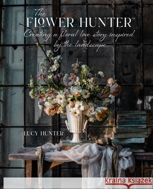 The Flower Hunter: Creating a Floral Love Story Inspired by the Landscape Lucy Hunter 9781788795517 Ryland, Peters & Small Ltd - książka