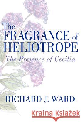 The Fragrance of Heliotrope: The Presence of Cecilia Ward, Richard J. 9781434323873 Authorhouse - książka