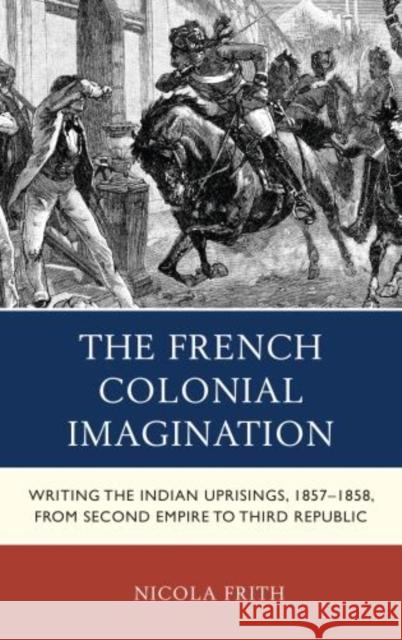 The French Colonial Imagination: Writing the Indian Uprisings, 1857-1858, from Second Empire to Third Republic Frith, Nicola 9780739180006 Lexington Books - książka