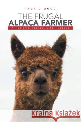 The Frugal Alpaca Farmer: A Holistic Approach to Success Ingrid Wood 9781546201526 Authorhouse - książka