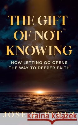 The Gift of Not Knowing: How Letting Go Opens the Way to Deeper Faith Perez, Jose Ramon 9798999585394 Jose R. Perez - książka