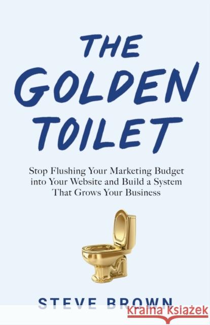 The Golden Toilet: Stop Flushing Your Marketing Budget into Your Website and Build a System That Grows Your Business Steve Brown 9781544506296 Roi Publishing - książka