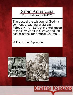 The Gospel the Wisdom of God: A Sermon, Preached at Salem, February 14, 1827, at the Ordination of the REV. John P. Cleaveland, as Pastor of the Tabernacle Church ... William Buell Sprague 9781275616370 Gale, Sabin Americana - książka