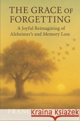 The Grace of Forgetting: A Joyful Reimagining of Alzheimer's and Memory Loss Francis Williams 9781997668404 Quite Frank Educational Services - książka