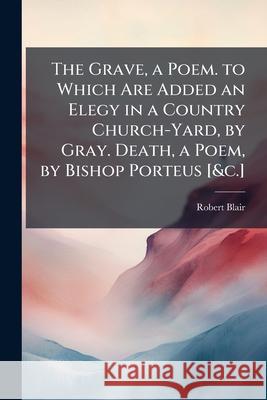 The Grave, a Poem. to Which Are Added an Elegy in a Country Church-Yard, by Gray. Death, a Poem, by Bishop Porteus [&C.]. Robert Blair 9781144900463  - książka