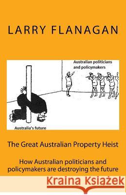 The Great Australian Property Heist: How Australian politicians and policymakers are destroying the future Flanagan, Larry 9781548930622 Createspace Independent Publishing Platform - książka