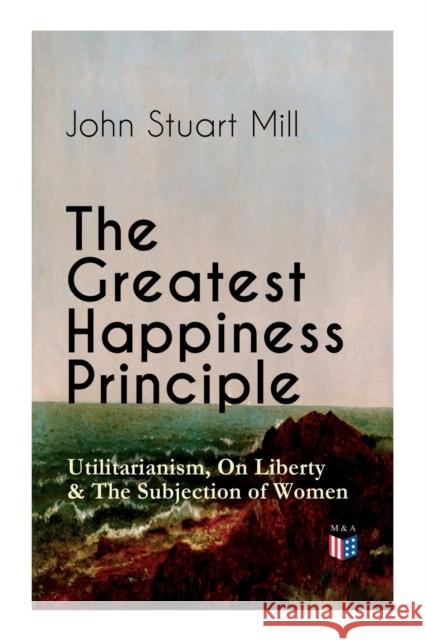 The Greatest Happiness Principle - Utilitarianism, On Liberty & The Subjection of Women: The Principle of the Greatest-Happiness: What Is Utilitarianism (Proofs & Principles), Civil & Social Liberty,  John Stuart Mill 9788027333905 e-artnow - książka