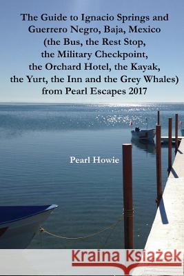 The Guide to Ignacio Springs and Guerrero Negro, Baja, Mexico (the Bus, the Rest Stop, the Military Checkpoint, the Orchard Hotel, the Kayak, the Yurt Pearl Howie 9781070641683 Independently Published - książka