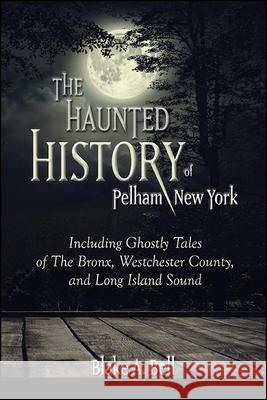 The Haunted History of Pelham, New York: Including Ghostly Tales of the Bronx, Westchester County, and Long Island Sound Blake A. Bell 9781438486741 Excelsior Editions/State University of New Yo - książka