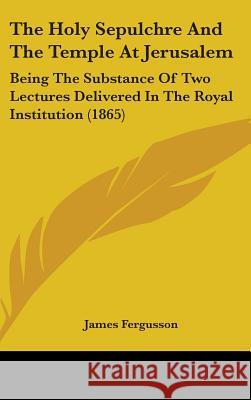 The Holy Sepulchre And The Temple At Jerusalem: Being The Substance Of Two Lectures Delivered In The Royal Institution (1865) James Fergusson 9781437380774  - książka