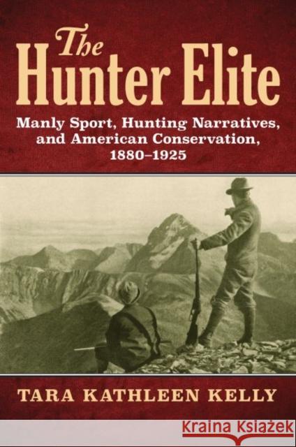 The Hunter Elite: Manly Sport, Hunting Narratives, and American Conservation, 1880-1925 Tara Kathleen Kelly 9780700625888 University Press of Kansas - książka