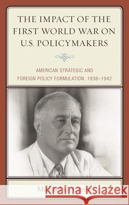 The Impact of the First World War on U.S. Policymakers: American Strategic and Foreign Policy Formulation, 1938-1942 Michael G. Carew 9780739198926 Lexington Books - książka