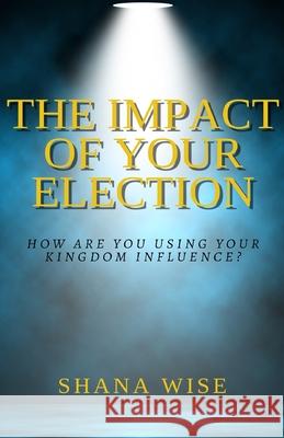 The Impact of Your Election: How are you using your kingdom influence? Shana Wise 9781792003301 Independently Published - książka