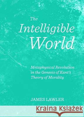 The Intelligible World: Metaphysical Revolution in the Genesis of Kant's Theory of Morality James Lawler 9781443844710 Cambridge Scholars Publishing - książka