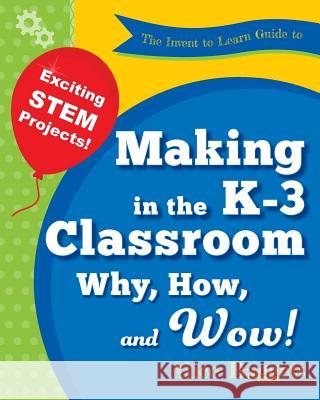 The Invent to Learn Guide to Making in the K-3 Classroom: Why, How, and Wow! Alice Baggett, Sylvia Martinez 9780989151177 Constructing Modern Knowledge Press - książka