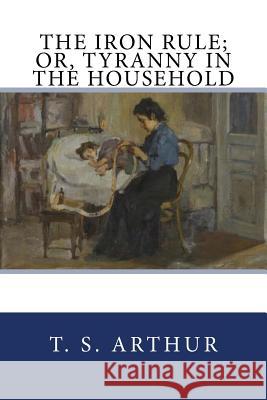 The Iron Rule; Or, Tyranny in the Household T. S. Arthur 9781977867940 Createspace Independent Publishing Platform - książka