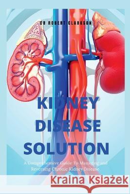 The Kidney Disease Solution: A Comprehensive Guide to Managing and Reversing Chronic Kidney Disease Robert Clarkson   9798373841917 Independently Published - książka