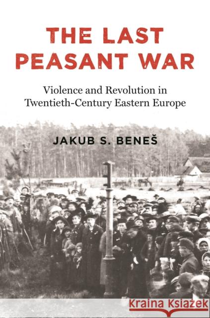 The Last Peasant War: Violence and Revolution in Twentieth-Century Eastern Europe Jakub S. Benes 9780691212531 Princeton University Press - książka