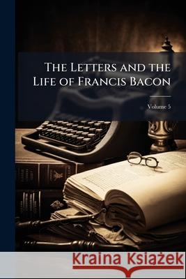 The Letters and the Life of Francis Bacon: Including All His Occasional Works Namely Letters Speeches Tracts State Papers Memorials Devices and All Au Francis Bacon 9781144381224  - książka