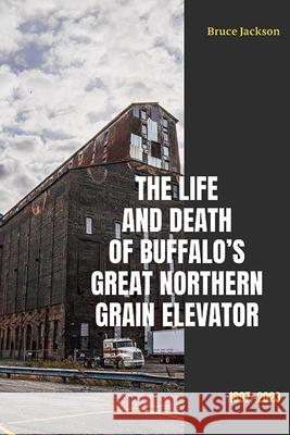 The Life and Death of Buffalo's Great Northern Grain Elevator: 1897-2023 Bruce Jackson 9781438497037 Excelsior Editions/State University of New Yo - książka