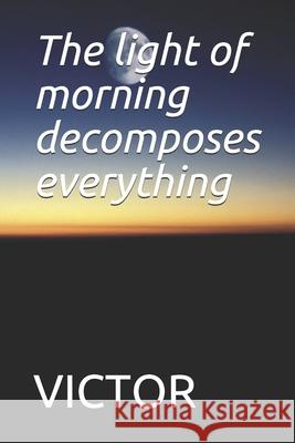 The light of morning decomposes everything: The light of morning decomposes everything Victor 9781679109454 Independently Published - książka