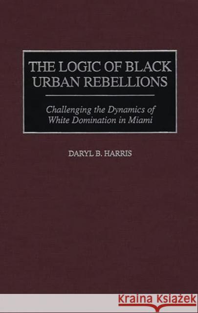 The Logic of Black Urban Rebellions: Challenging the Dynamics of White Domination in Miami Harris, Daryl B. 9780275959456 Praeger Publishers - książka