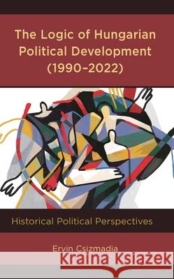 The Logic of Hungarian Political Development (1990-2022): Historical Political Perspectives Ervin Csizmadia 9781666906929 Lexington Books - książka