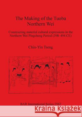 The Making of the Tuoba Northern Wei: Constructing material cultural expressions in the Northern Wei Pingcheng Period (398-494 CE) Tseng, Chin-Yin 9781407311883 British Archaeological Reports - książka