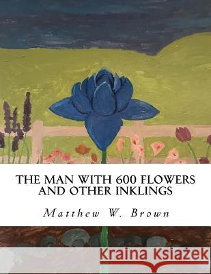 The Man with 600 Flowers and Other Inklings: A Collection of Short Works Matthew W. Brown 9781986059282 Createspace Independent Publishing Platform - książka