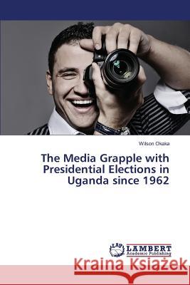 The Media Grapple with Presidential Elections in Uganda since 1962 Okaka Wilson 9783659819988 LAP Lambert Academic Publishing - książka