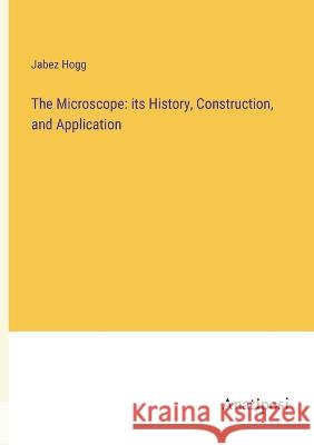 The Microscope: its History, Construction, and Application Jabez Hogg 9783382113780 Anatiposi Verlag - książka